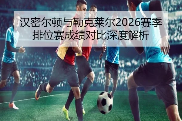 汉密尔顿与勒克莱尔2026赛季排位赛成绩对比深度解析